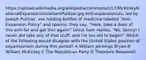 https://upload.wikimedia.org/wikipedia/commons/c/c7/McKinleyNationalExpansionUncleSamPulitzer.jpg Anti-expansionists, led by Joseph Pulitzer, are holding bottles of medicine labeled "Anti-Expansion Policy" and spoons; they say, "Here, take a dose of this anti-fat and get thin again!" Uncle Sam replies, "No, Sonny! I never did take any of that stuff, and I'm too old to begin!" Which of the following would disagree with the United States position of expansionism during this period? A William Jennings Bryan B William McKinley C The Republican Party D Theodore Roosevelt