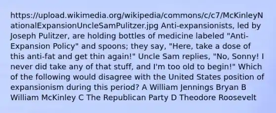 https://upload.wikimedia.org/wikipedia/commons/c/c7/McKinleyNationalExpansionUncleSamPulitzer.jpg Anti-expansionists, led by Joseph Pulitzer, are holding bottles of medicine labeled "Anti-Expansion Policy" and spoons; they say, "Here, take a dose of this anti-fat and get thin again!" Uncle Sam replies, "No, Sonny! I never did take any of that stuff, and I'm too old to begin!" Which of the following would disagree with the United States position of expansionism during this period? A William Jennings Bryan B William McKinley C The Republican Party D Theodore Roosevelt