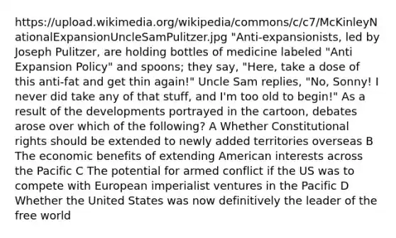 https://upload.wikimedia.org/wikipedia/commons/c/c7/McKinleyNationalExpansionUncleSamPulitzer.jpg "Anti-expansionists, led by Joseph Pulitzer, are holding bottles of medicine labeled "Anti Expansion Policy" and spoons; they say, "Here, take a dose of this anti-fat and get thin again!" Uncle Sam replies, "No, Sonny! I never did take any of that stuff, and I'm too old to begin!" As a result of the developments portrayed in the cartoon, debates arose over which of the following? A Whether Constitutional rights should be extended to newly added territories overseas B The economic benefits of extending American interests across the Pacific C The potential for armed conflict if the US was to compete with European imperialist ventures in the Pacific D Whether the United States was now definitively the leader of the free world