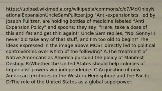 https://upload.wikimedia.org/wikipedia/commons/c/c7/McKinleyNationalExpansionUncleSamPulitzer.jpg "Anti-expansionists, led by Joseph Pulitzer, are holding bottles of medicine labeled "Anti Expansion Policy" and spoons; they say, "Here, take a dose of this anti-fat and get thin again!" Uncle Sam replies, "No, Sonny! I never did take any of that stuff, and I'm too old to begin!" The ideas expressed in the image above MOST directly led to political controversies over which of the following? A:The treatment of Native Americans as America pursued the policy of Manifest Destiny. B:Whether the United States should help colonies of imperialist powers win independence. C:Acquisition of new American territories in the Western Hemisphere and the Pacific. D:The role of the United States as a global superpower.