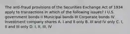 The anti-fraud provisions of the Securities Exchange Act of 1934 apply to transactions in which of the following issues? I U.S. government bonds II Municipal bonds III Corporate bonds IV Investment company shares A. I and II only B. III and IV only C. I, II and III only D. I, II, III, IV