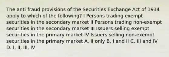 The anti-fraud provisions of the Securities Exchange Act of 1934 apply to which of the following? I Persons trading exempt securities in the secondary market II Persons trading non-exempt securities in the secondary market III Issuers selling exempt securities in the primary market IV Issuers selling non-exempt securities in the primary market A. II only B. I and II C. III and IV D. I, II, III, IV