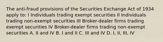 The anti-fraud provisions of the Securities Exchange Act of 1934 apply to: I Individuals trading exempt securities II Individuals trading non-exempt securities III Broker-dealer firms trading exempt securities IV Broker-dealer firms trading non-exempt securities A. II and IV B. I and II C. III and IV D. I, II, III, IV