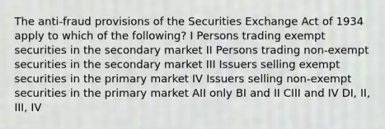 The anti-fraud provisions of the Securities Exchange Act of 1934 apply to which of the following? I Persons trading exempt securities in the secondary market II Persons trading non-exempt securities in the secondary market III Issuers selling exempt securities in the primary market IV Issuers selling non-exempt securities in the primary market AII only BI and II CIII and IV DI, II, III, IV