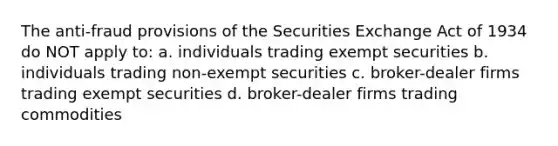 The anti-fraud provisions of the Securities Exchange Act of 1934 do NOT apply to: a. individuals trading exempt securities b. individuals trading non-exempt securities c. broker-dealer firms trading exempt securities d. broker-dealer firms trading commodities