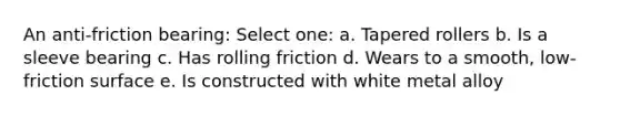 An anti-friction bearing: Select one: a. Tapered rollers b. Is a sleeve bearing c. Has rolling friction d. Wears to a smooth, low-friction surface e. Is constructed with white metal alloy