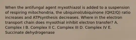 When the antifungal agent myxothiazol is added to a suspension of respiring mitochondria, the ubiquinol/ubiquinone (QH2/Q) ratio increases and ATPsynthesis decreases. Where in the electron transport chain does myxothial inhibit electron transfer? A. Complex I B. Complex II C. Complex III D. Complex IV E. Succinate dehydrogenase