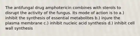 The antifungal drug amphotericin combines with sterols to disrupt the activity of the fungus. Its mode of action is to a.) inhibit the synthesis of essential metabolites b.) injure the plasma membrane c.) inhibit nucleic acid synthesis d.) inhibit cell wall synthesis