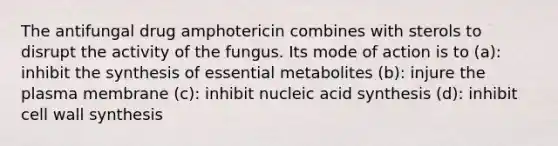 The antifungal drug amphotericin combines with sterols to disrupt the activity of the fungus. Its mode of action is to (a): inhibit the synthesis of essential metabolites (b): injure the plasma membrane (c): inhibit nucleic acid synthesis (d): inhibit cell wall synthesis