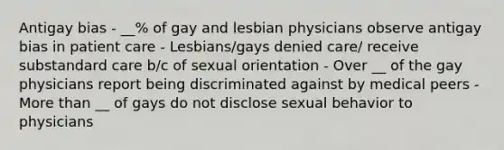 Antigay bias - __% of gay and lesbian physicians observe antigay bias in patient care - Lesbians/gays denied care/ receive substandard care b/c of sexual orientation - Over __ of the gay physicians report being discriminated against by medical peers - More than __ of gays do not disclose sexual behavior to physicians