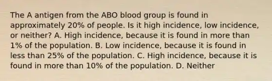 The A antigen from the ABO blood group is found in approximately 20% of people. Is it high incidence, low incidence, or neither? A. High incidence, because it is found in more than 1% of the population. B. Low incidence, because it is found in less than 25% of the population. C. High incidence, because it is found in more than 10% of the population. D. Neither