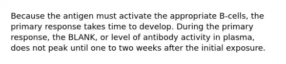 Because the antigen must activate the appropriate B-cells, the primary response takes time to develop. During the primary response, the BLANK, or level of antibody activity in plasma, does not peak until one to two weeks after the initial exposure.