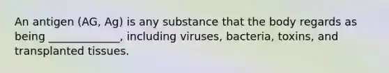 An antigen (AG, Ag) is any substance that the body regards as being _____________, including viruses, bacteria, toxins, and transplanted tissues.