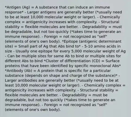 *Antigen (Ag) = A substance that can induce an immune response* - Larger antigens are generally better (*usually need to be at least 10,000 molecular weight or larger). - Chemically complex = antigenicity increases with complexity. - Structural stability = flexible molecules are better. - Degradability = must be degradable, but not too quickly (*takes time to generate an immune response). - Foreign = not recognized as "self" (elements of one's own body). *Epitope (antigenic determinant site) = Small part of Ag that Abs bind to* - 5-10 amino acids in size - Usually one epitope for every 5,000 molecular weight of Ag - Can be multiple sites for same Ab to bind or multiple sites for different Abs to bind *Cluster of differentiation (CD) = Surface proteins that have been identified by specific monoclonal Abs* *Antibody (Ab) = A protein that is specific for a particular substance (depends on shape and charge of the substance)* - Larger antibodies are generally better (*usually need to be at least 10,000 molecular weight or larger). - Chemically complex = antigenicity increases with complexity. - Structural stability = flexible molecules are better. - Degradability = must be degradable, but not too quickly (*takes time to generate an immune response). - Foreign = not recognized as "self" (elements of one's own body).