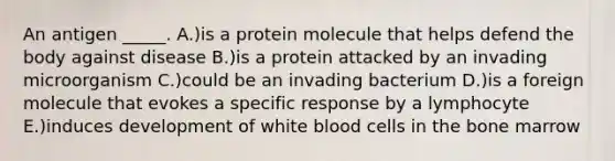 An antigen _____. A.)is a protein molecule that helps defend the body against disease B.)is a protein attacked by an invading microorganism C.)could be an invading bacterium D.)is a foreign molecule that evokes a specific response by a lymphocyte E.)induces development of white blood cells in the bone marrow