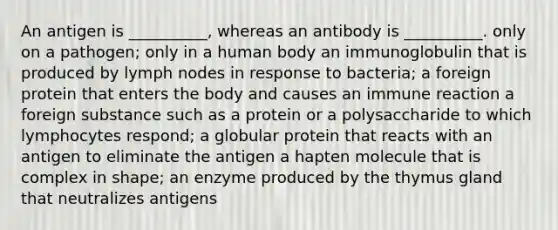 An antigen is __________, whereas an antibody is __________. only on a pathogen; only in a human body an immunoglobulin that is produced by lymph nodes in response to bacteria; a foreign protein that enters the body and causes an immune reaction a foreign substance such as a protein or a polysaccharide to which lymphocytes respond; a globular protein that reacts with an antigen to eliminate the antigen a hapten molecule that is complex in shape; an enzyme produced by the thymus gland that neutralizes antigens