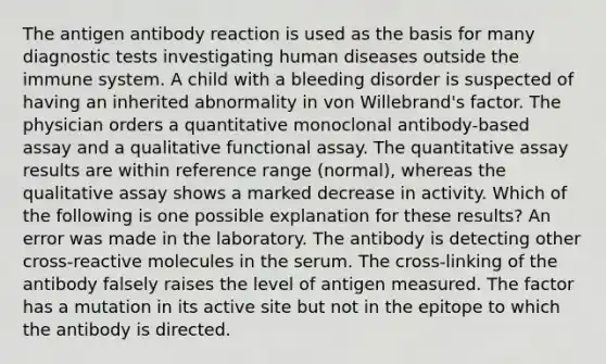 The antigen antibody reaction is used as the basis for many diagnostic tests investigating human diseases outside the immune system. A child with a bleeding disorder is suspected of having an inherited abnormality in von Willebrand's factor. The physician orders a quantitative monoclonal antibody-based assay and a qualitative functional assay. The quantitative assay results are within reference range (normal), whereas the qualitative assay shows a marked decrease in activity. Which of the following is one possible explanation for these results? An error was made in the laboratory. The antibody is detecting other cross-reactive molecules in the serum. The cross-linking of the antibody falsely raises the level of antigen measured. The factor has a mutation in its active site but not in the epitope to which the antibody is directed.