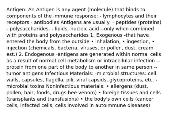 Antigen: An Antigen is any agent (molecule) that binds to components of the immune response: - lymphocytes and their receptors - antibodies Antigens are usually: - peptides (proteins) - polysaccharides, - lipids, nucleic acid --only when combined with proteins and polysaccharides 1. Exogenous -that have entered the body from the outside • inhalation, • ingestion, • injection (chemicals, bacteria, viruses, or pollen, dust, cream est.) 2. Endogenous -antigens are generated within normal cells as a result of normal cell metabolism or intracellular infection --protein from one part of the body to another in same person --tumor antigens Infectious Materials: -microbial structures: cell walls, capsules, flagella, pili, viral capsids, glycoproteins, etc. -microbial toxins Noninfectious materials: • allergens (dust, pollen, hair, foods, drugs bee venom) • foreign tissues and cells (transplants and transfusions) • the body's own cells (cancer cells, infected cells, cells involved in autoimmune diseases)