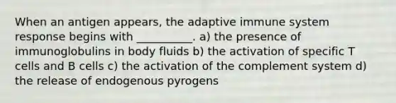 When an antigen appears, the adaptive immune system response begins with __________. a) the presence of immunoglobulins in body fluids b) the activation of specific T cells and B cells c) the activation of the complement system d) the release of endogenous pyrogens