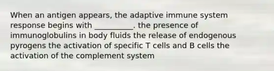 When an antigen appears, the adaptive immune system response begins with __________. the presence of immunoglobulins in body fluids the release of endogenous pyrogens the activation of specific T cells and B cells the activation of the complement system