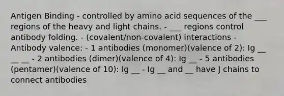 Antigen Binding - controlled by amino acid sequences of the ___ regions of the heavy and light chains. - ___ regions control antibody folding. - (covalent/non-covalent) interactions - Antibody valence: - 1 antibodies (monomer)(valence of 2): Ig __ __ __ - 2 antibodies (dimer)(valence of 4): Ig __ - 5 antibodies (pentamer)(valence of 10): Ig __ - Ig __ and __ have J chains to connect antibodies