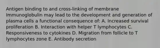 Antigen binding to and cross-linking of membrane Immunoglobulin may lead to the development and generation of plasma cells a functional consequence of: A. Increased survival proliferation B. Interaction with helper T lymphocytes C. Responsiveness to cytokines D. Migration from follicle to T lymphocytes zone E. Antibody secretion