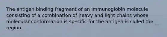 The antigen binding fragment of an immunoglobin molecule consisting of a combination of heavy and light chains whose molecular conformation is specific for the antigen is called the __ region.