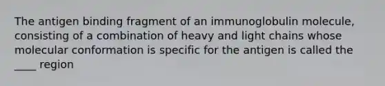 The antigen binding fragment of an immunoglobulin molecule, consisting of a combination of heavy and light chains whose molecular conformation is specific for the antigen is called the ____ region