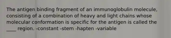 The antigen binding fragment of an immunoglobulin molecule, consisting of a combination of heavy and light chains whose molecular conformation is specific for the antigen is called the ____ region. -constant -stem -hapten -variable