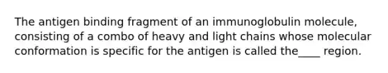 The antigen binding fragment of an immunoglobulin molecule, consisting of a combo of heavy and light chains whose molecular conformation is specific for the antigen is called the____ region.