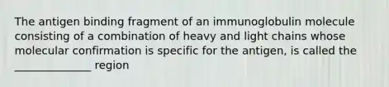 The antigen binding fragment of an immunoglobulin molecule consisting of a combination of heavy and light chains whose molecular confirmation is specific for the antigen, is called the ______________ region