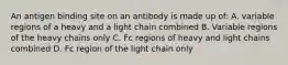 An antigen binding site on an antibody is made up of: A. variable regions of a heavy and a light chain combined B. Variable regions of the heavy chains only C. Fc regions of heavy and light chains combined D. Fc region of the light chain only