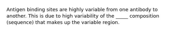 Antigen binding sites are highly variable from one antibody to another. This is due to high variability of the _____ composition (sequence) that makes up the variable region.