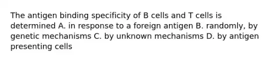 The antigen binding specificity of B cells and T cells is determined A. in response to a foreign antigen B. randomly, by genetic mechanisms C. by unknown mechanisms D. by antigen presenting cells