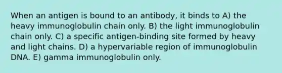 When an antigen is bound to an antibody, it binds to A) the heavy immunoglobulin chain only. B) the light immunoglobulin chain only. C) a specific antigen-binding site formed by heavy and light chains. D) a hypervariable region of immunoglobulin DNA. E) gamma immunoglobulin only.