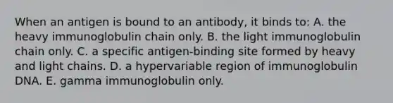 When an antigen is bound to an antibody, it binds to: A. the heavy immunoglobulin chain only. B. the light immunoglobulin chain only. C. a specific antigen-binding site formed by heavy and light chains. D. a hypervariable region of immunoglobulin DNA. E. gamma immunoglobulin only.