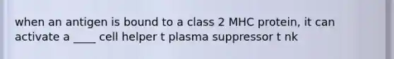 when an antigen is bound to a class 2 MHC protein, it can activate a ____ cell helper t plasma suppressor t nk