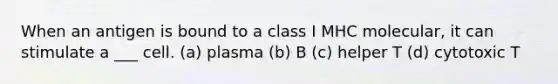 When an antigen is bound to a class I MHC molecular, it can stimulate a ___ cell. (a) plasma (b) B (c) helper T (d) cytotoxic T