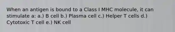 When an antigen is bound to a Class I MHC molecule, it can stimulate a: a.) B cell b.) Plasma cell c.) Helper T cells d.) Cytotoxic T cell e.) NK cell