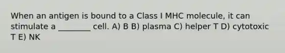 When an antigen is bound to a Class I MHC molecule, it can stimulate a ________ cell. A) B B) plasma C) helper T D) cytotoxic T E) NK