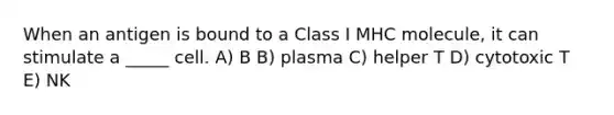 When an antigen is bound to a Class I MHC molecule, it can stimulate a _____ cell. A) B B) plasma C) helper T D) cytotoxic T E) NK