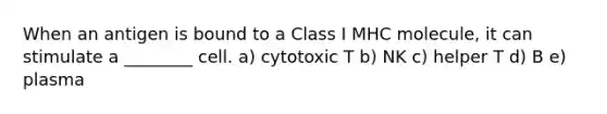 When an antigen is bound to a Class I MHC molecule, it can stimulate a ________ cell. a) cytotoxic T b) NK c) helper T d) B e) plasma