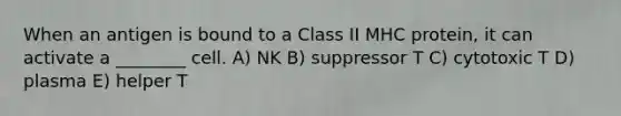 When an antigen is bound to a Class II MHC protein, it can activate a ________ cell. A) NK B) suppressor T C) cytotoxic T D) plasma E) helper T