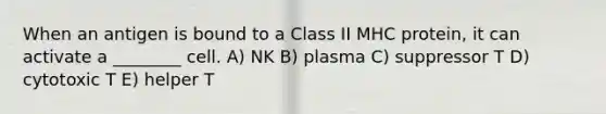 When an antigen is bound to a Class II MHC protein, it can activate a ________ cell. A) NK B) plasma C) suppressor T D) cytotoxic T E) helper T