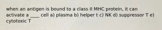 when an antigen is bound to a class II MHC protein, it can activate a ____ cell a) plasma b) helper t c) NK d) suppressor T e) cytotoxic T