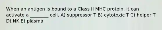 When an antigen is bound to a Class II MHC protein, it can activate a ________ cell. A) suppressor T B) cytotoxic T C) helper T D) NK E) plasma