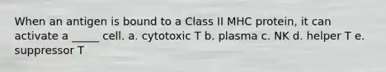 When an antigen is bound to a Class II MHC protein, it can activate a _____ cell. a. cytotoxic T b. plasma c. NK d. helper T e. suppressor T