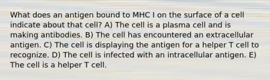 What does an antigen bound to MHC I on the surface of a cell indicate about that cell? A) The cell is a plasma cell and is making antibodies. B) The cell has encountered an extracellular antigen. C) The cell is displaying the antigen for a helper T cell to recognize. D) The cell is infected with an intracellular antigen. E) The cell is a helper T cell.