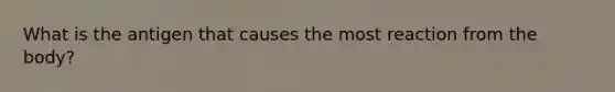 What is the antigen that causes the most reaction from the body?