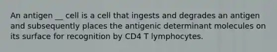 An antigen __ cell is a cell that ingests and degrades an antigen and subsequently places the antigenic determinant molecules on its surface for recognition by CD4 T lymphocytes.